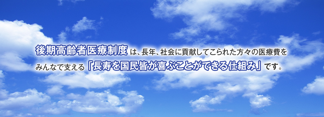 後期高齢者医療制度は、長年、社会に貢献してこられた方々の医療費をみんなで支える「長寿を国民皆が喜ぶことができる仕組み」です。